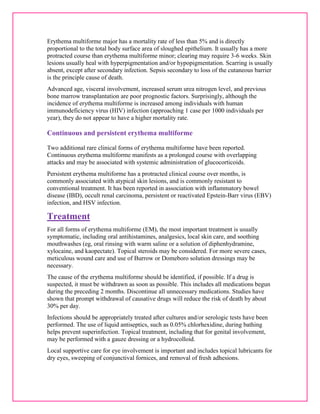 Erythema multiforme major has a mortality rate of less than 5% and is directly 
proportional to the total body surface area of sloughed epithelium. It usually has a more 
protracted course than erythema multiforme minor; clearing may require 3-6 weeks. Skin 
lesions usually heal with hyperpigmentation and/or hypopigmentation. Scarring is usually 
absent, except after secondary infection. Sepsis secondary to loss of the cutaneous barrier 
is the principle cause of death. 
Advanced age, visceral involvement, increased serum urea nitrogen level, and previous 
bone marrow transplantation are poor prognostic factors. Surprisingly, although the 
incidence of erythema multiforme is increased among individuals with human 
immunodeficiency virus (HIV) infection (approaching 1 case per 1000 individuals per 
year), they do not appear to have a higher mortality rate. 
Continuous and persistent erythema multiforme 
Two additional rare clinical forms of erythema multiforme have been reported. 
Continuous erythema multiforme manifests as a prolonged course with overlapping 
attacks and may be associated with systemic administration of glucocorticoids. 
Persistent erythema multiforme has a protracted clinical course over months, is 
commonly associated with atypical skin lesions, and is commonly resistant to 
conventional treatment. It has been reported in association with inflammatory bowel 
disease (IBD), occult renal carcinoma, persistent or reactivated Epstein-Barr virus (EBV) 
infection, and HSV infection. 
Treatment 
For all forms of erythema multiforme (EM), the most important treatment is usually 
symptomatic, including oral antihistamines, analgesics, local skin care, and soothing 
mouthwashes (eg, oral rinsing with warm saline or a solution of diphenhydramine, 
xylocaine, and kaopectate). Topical steroids may be considered. For more severe cases, 
meticulous wound care and use of Burrow or Domeboro solution dressings may be 
necessary. 
The cause of the erythema multiforme should be identified, if possible. If a drug is 
suspected, it must be withdrawn as soon as possible. This includes all medications begun 
during the preceding 2 months. Discontinue all unnecessary medications. Studies have 
shown that prompt withdrawal of causative drugs will reduce the risk of death by about 
30% per day. 
Infections should be appropriately treated after cultures and/or serologic tests have been 
performed. The use of liquid antiseptics, such as 0.05% chlorhexidine, during bathing 
helps prevent superinfection. Topical treatment, including that for genital involvement, 
may be performed with a gauze dressing or a hydrocolloid. 
Local supportive care for eye involvement is important and includes topical lubricants for 
dry eyes, sweeping of conjunctival fornices, and removal of fresh adhesions. 
 