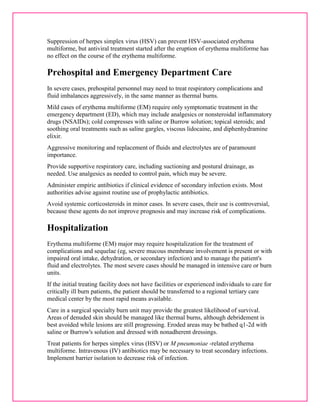 Suppression of herpes simplex virus (HSV) can prevent HSV-associated erythema 
multiforme, but antiviral treatment started after the eruption of erythema multiforme has 
no effect on the course of the erythema multiforme. 
Prehospital and Emergency Department Care 
In severe cases, prehospital personnel may need to treat respiratory complications and 
fluid imbalances aggressively, in the same manner as thermal burns. 
Mild cases of erythema multiforme (EM) require only symptomatic treatment in the 
emergency department (ED), which may include analgesics or nonsteroidal inflammatory 
drugs (NSAIDs); cold compresses with saline or Burrow solution; topical steroids; and 
soothing oral treatments such as saline gargles, viscous lidocaine, and diphenhydramine 
elixir. 
Aggressive monitoring and replacement of fluids and electrolytes are of paramount 
importance. 
Provide supportive respiratory care, including suctioning and postural drainage, as 
needed. Use analgesics as needed to control pain, which may be severe. 
Administer empiric antibiotics if clinical evidence of secondary infection exists. Most 
authorities advise against routine use of prophylactic antibiotics. 
Avoid systemic corticosteroids in minor cases. In severe cases, their use is controversial, 
because these agents do not improve prognosis and may increase risk of complications. 
Hospitalization 
Erythema multiforme (EM) major may require hospitalization for the treatment of 
complications and sequelae (eg, severe mucous membrane involvement is present or with 
impaired oral intake, dehydration, or secondary infection) and to manage the patient's 
fluid and electrolytes. The most severe cases should be managed in intensive care or burn 
units. 
If the initial treating facility does not have facilities or experienced individuals to care for 
critically ill burn patients, the patient should be transferred to a regional tertiary care 
medical center by the most rapid means available. 
Care in a surgical specialty burn unit may provide the greatest likelihood of survival. 
Areas of denuded skin should be managed like thermal burns, although debridement is 
best avoided while lesions are still progressing. Eroded areas may be bathed q1-2d with 
saline or Burrow's solution and dressed with nonadherent dressings. 
Treat patients for herpes simplex virus (HSV) or M pneumoniae -related erythema 
multiforme. Intravenous (IV) antibiotics may be necessary to treat secondary infections. 
Implement barrier isolation to decrease risk of infection. 
 