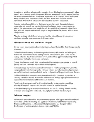 Immediately withdraw all potentially causative drugs. The healing process usually takes 
about 2 weeks, during which time proper skin care is essential. Practice aseptic handling 
and avoid adhesive materials. Use topical agents such as 0.5% silver nitrate solution or 
0.05% chlorhexidine solution to cleanse the skin. Warm these solutions before 
application. Avoid silver sulfadiazine because of its causative association. 
Once the patient has stabilized in the intensive care burn unit, the peak of disease 
progression has passed, and reepithelialization has begun, it may be appropriate to 
transfer the patient to a regular surgical ward. Reepithelialization usually takes 10-14 
days, which is also the approximate length of hospitalization for patients without acute 
complications. 
After the acute period of illness has passed and the patient has survived, mucous 
membrane sequelae may require surgical intervention. 
Fluid resuscitation and nutritional support 
Several issues make nutritional support critical. A liquid diet and IV fluid therapy may be 
necessary. 
Fluid and electrolytes may be lost through the disrupted skin barrier, and widespread, 
painful oral erosions may make feeding difficult. In such cases, pass a soft, flexible 
feeding tube into the stomach or small bowel, and institute appropriate feedings. Oral 
antacids may be helpful for discrete oral ulcers. 
Profuse diarrhea may result from gastrointestinal involvement, making oral or enteral 
feeding difficult. Parenteral nutrition may be appropriate. 
Increased energy expenditure, such as from increased core body temperature, must be 
recognized and treated appropriately. Nitrogen balance and other nutritional parameters 
are useful to estimate nutritional needs and to evaluate the efficacy of nutritional therapy. 
Fluid and electrolyte resuscitation are approximately 66-75% of that required for a 
similarly sized burn wound. Administer warmed fluids through a peripheral intravenous 
angiocatheter at a site removed from the skin eruptions. 
Avoid central venous access if at all possible in order to decrease the risk of line 
infection. Change all catheters, peripheral or central, at regular intervals. 
Monitor the adequacy of fluid resuscitation with the use of a urinary bladder catheter. 
Minimum urine output for adults is 0.5 mL/kg/h; for children, it is 1 mL/kg/h. 
Pulmonary support 
Patients with tracheobronchial involvement may present with hyperventilation and mild 
hypoxemia. Careful monitoring and aggressive pulmonary support may lead to early 
detection and treatment of diffuse interstitial pneumonitis and thus prevent the 
development of acute respiratory distress syndrome (ARDS). 
 