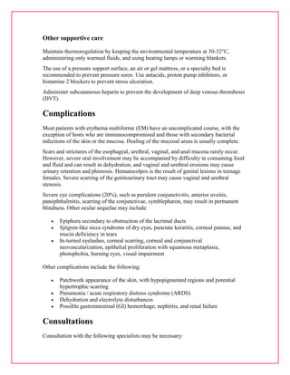 Other supportive care 
Maintain thermoregulation by keeping the environmental temperature at 30-32°C, 
administering only warmed fluids, and using heating lamps or warming blankets. 
The use of a pressure support surface, an air or gel mattress, or a specialty bed is 
recommended to prevent pressure sores. Use antacids, proton pump inhibitors, or 
histamine 2 blockers to prevent stress ulceration. 
Administer subcutaneous heparin to prevent the development of deep venous thrombosis 
(DVT). 
Complications 
Most patients with erythema multiforme (EM) have an uncomplicated course, with the 
exception of hosts who are immunocompromised and those with secondary bacterial 
infections of the skin or the mucosa. Healing of the mucosal areas is usually complete. 
Scars and strictures of the esophageal, urethral, vaginal, and anal mucosa rarely occur. 
However, severe oral involvement may be accompanied by difficulty in consuming food 
and fluid and can result in dehydration, and vaginal and urethral erosions may cause 
urinary retention and phimosis. Hematocolpos is the result of genital lesions in teenage 
females. Severe scarring of the genitourinary tract may cause vaginal and urethral 
stenosis. 
Severe eye complications (20%), such as purulent conjunctivitis, anterior uveitis, 
panophthalmitis, scarring of the conjunctivae, symblepharon, may result in permanent 
blindness. Other ocular sequelae may include: 
 Epiphora secondary to obstruction of the lacrimal ducts 
 Sjögren-like sicca syndrome of dry eyes, punctate keratitis, corneal pannus, and 
mucin deficiency in tears 
 In-turned eyelashes, corneal scarring, corneal and conjunctival 
neovascularization, epithelial proliferation with squamous metaplasia, 
photophobia, burning eyes, visual impairment 
Other complications include the following: 
 Patchwork appearance of the skin, with hypopigmented regions and potential 
hypertrophic scarring 
 Pneumonia / acute respiratory distress syndrome (ARDS) 
 Dehydration and electrolyte disturbances 
 Possible gastrointestinal (GI) hemorrhage, nephritis, and renal failure 
Consultations 
Consultation with the following specialists may be necessary: 
 