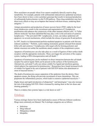 Slow acetylators are people whose liver cannot completely detoxify reactive drug 
metabolites. For example, patients with sulfonamide-induced toxic epidermal necrolysis 
have been shown to have a slow acetylator genotype that results in increased production 
of sulfonamide hydroxylamine via the P-450 pathway. These drug metabolites may have 
direct toxic effects or may act as haptens that interact with host tissues, rendering them 
antigenic.[7, 8] 
Antigen presentation and production of tumor necrosis factor (TNF)–alpha by the local 
tissue dendrocytes results in the recruitment and augmentation of T-lymphocyte 
proliferation and enhances the cytotoxicity of the other immune effector cells.[9] A "killer 
effector molecule" has been identified that may play a role in the activation of cytotoxic 
lymphocytes.[10] The activated CD8+ lymphocytes, in turn, can induce epidermal cell 
apoptosis via several mechanisms, which include the release of granzyme B and perforin. 
In 1997, Inachi et al demonstrated perforin-mediated apoptosis in patients with Stevens- 
Johnson syndrome.[11] Perforin, a pore-making monomeric granule released from natural 
killer cells and cytotoxic T lymphocytes, kills target cells by forming polymers and 
tubular structures not unlike the membrane attack complex of the complement system. 
Apoptosis of keratinocytes can also take place as a result of ligation of their surface death 
receptors with the appropriate molecules. Those can trigger the activation of the caspase 
system, leading to DNA disorganization and cell death.[12] 
Apoptosis of keratinocytes can be mediated via direct interaction between the cell-death 
receptor Fas and its ligand. Both can be present on the surfaces of the keratinocytes. 
Alternatively, activated T-cells can release soluble Fas ligand and interferon-gamma, 
which induces Fas expression by keratinocytes.[1] Researchers have found increased levels 
of soluble Fas ligand in the sera of patients with SJS/TEN before skin detachment or 
onset of mucosal lesions.[13] 
The death of keratinocytes causes separation of the epidermis from the dermis. Once 
apoptosis ensues, the dying cells provoke recruitment of more chemokines. This can 
perpetuate the inflammatory process, which leads to extensive epidermal necrolysis.[14] 
Higher doses and rapid introduction of allopurinol[15] and lamotrigine[16] may also increase 
the risk of developing SJS/TEN. Risk is lessened by starting these at the low doses and 
titrating gradually.[17] 
There is evidence that systemic lupus is a risk factor as well.[18] 
Etiology 
Various etiologic factors have been implicated as causes of Stevens-Johnson syndrome. 
Drugs most commonly are blamed. The 4 etiologic categories are as follows: 
 Infectious 
 Drug-induced 
 Malignancy-related 
 Idiopathic 
 