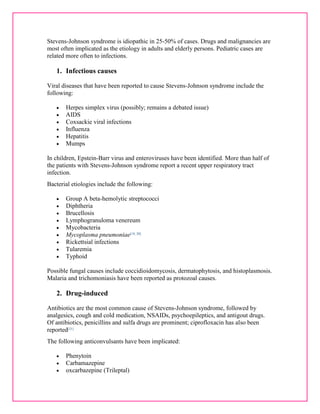 Stevens-Johnson syndrome is idiopathic in 25-50% of cases. Drugs and malignancies are 
most often implicated as the etiology in adults and elderly persons. Pediatric cases are 
related more often to infections. 
1. Infectious causes 
Viral diseases that have been reported to cause Stevens-Johnson syndrome include the 
following: 
 Herpes simplex virus (possibly; remains a debated issue) 
 AIDS 
 Coxsackie viral infections 
 Influenza 
 Hepatitis 
 Mumps 
In children, Epstein-Barr virus and enteroviruses have been identified. More than half of 
the patients with Stevens-Johnson syndrome report a recent upper respiratory tract 
infection. 
Bacterial etiologies include the following: 
 Group A beta-hemolytic streptococci 
 Diphtheria 
 Brucellosis 
 Lymphogranuloma venereum 
 Mycobacteria 
 Mycoplasma pneumoniae[19, 20] 
 Rickettsial infections 
 Tularemia 
 Typhoid 
Possible fungal causes include coccidioidomycosis, dermatophytosis, and histoplasmosis. 
Malaria and trichomoniasis have been reported as protozoal causes. 
2. Drug-induced 
Antibiotics are the most common cause of Stevens-Johnson syndrome, followed by 
analgesics, cough and cold medication, NSAIDs, psychoepileptics, and antigout drugs. 
Of antibiotics, penicillins and sulfa drugs are prominent; ciprofloxacin has also been 
reported[21] 
The following anticonvulsants have been implicated: 
 Phenytoin 
 Carbamazepine 
 oxcarbazepine (Trileptal) 
 