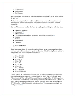  Valproic acid 
 Lamotrigine 
 Barbiturates 
Mockenhapupt et al stressed that most anticonvulsant-induced SJS occurs in the first 60 
days of use.[22] 
Antiretroviral drugs implicated in Stevens-Johnson syndrome include nevirapine and 
possibly other non-nucleoside reverse transcriptase inhibitors.[23] Indinavir has been 
mentioned. 
Stevens-Johnson syndrome has also been reported in patients taking the following drugs: 
 Modafinil (Provigil) 
 Allopurinol[24] 
 Mirtazapine[25] 
 TNF-alpha antagonists (eg, infliximab, etanercept, adalimumab)[26] 
 Cocaine 
 Sertraline 
 Pantoprazole 
 Tramadol 
3. Genetic factors 
There is strong evidence for a genetic predisposition to severe cutaneous adverse drug 
reactions such as Stevens-Johnson syndrome. Carriage of the following human leukocyte 
antigens has been associated with increased risk: 
 HLA-B*1502 
 HLA-B*5801 
 HLA-B*44 
 HLA-A29 
 HLA-B12 
 HLA-DR7 
 HLA-A2 
 HLA-B*5801 
 HLA-A*0206 
 HLA-DQB1*0601 
Certain of these HLA alleles are associated with an increased probability of developing 
Stevens-Johnson syndrome upon exposure to specific drugs. The US Food and Drug 
Administration (FDA) and Health Canada advise screening for HLA-B*1502 in patients 
of southeastern Asian ethnicity before starting treatment with carbamazepine. (The risk is 
much lower in other ethnic populations, making screening impractical in them). HLA-B* 
5801 confers a risk of allopurinol-related reactions.[27] Pretreatment screening is not 
readily available.[28] 
 