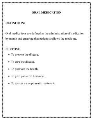 ORAL MEDICATION
DEFINITION:
Oral medications are defined as the administration of medication
by mouth and ensuring that patient swallows the medicine.
PURPOSE:
 To prevent the disease.
 To cure the disease.
 To promote the health.
 To give palliative treatment.
 To give as a symptomatic treatment.
 