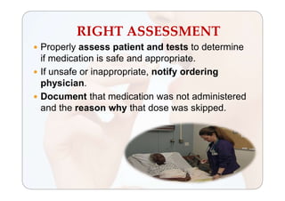 RIGHT ASSESSMENT
 Properly assess patient and tests to determine
if medication is safe and appropriate.
 If unsafe or inappropriate, notify ordering
physician.
 Document that medication was not administered
and the reason why that dose was skipped.
 