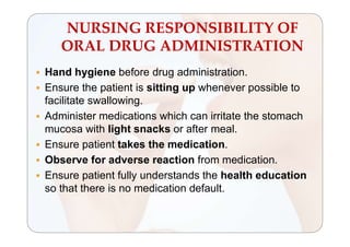 NURSING RESPONSIBILITY OF
ORAL DRUG ADMINISTRATION
 Hand hygiene before drug administration.
 Ensure the patient is sitting up whenever possible to
facilitate swallowing.
 Administer medications which can irritate the stomach
mucosa with light snacks or after meal.
 Ensure patient takes the medication.
 Observe for adverse reaction from medication.
 Ensure patient fully understands the health education
so that there is no medication default.
 