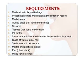 REQUIREMENTS:
1. Medication trolley with drugs
2. Prescription chart/ medication administration record
3. Medicine cup
4. Ounce glass ( for liquid medicines)
5. Scissors
6. Tissues ( for liquid medication)
7. Pill cutter
8. Straw to administer medications that may discolour teeth
9. Glass of water/ juice/ milk
10. Stethoscope if necessary
11. Mortar and pestle (optional)
12. Pen (blue/ black)
13. MIMS for reference
 