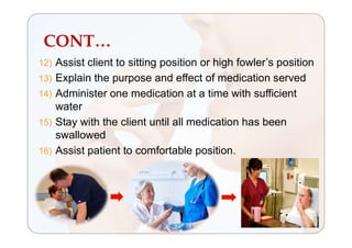 CONT…
12) Assist client to sitting position or high fowler’s position
13) Explain the purpose and effect of medication served
14) Administer one medication at a time with sufficient
water
15) Stay with the client until all medication has been
swallowed
16) Assist patient to comfortable position.
 