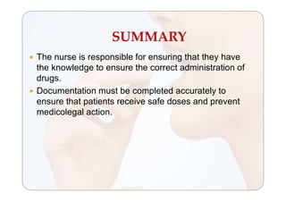 SUMMARY
 The nurse is responsible for ensuring that they have
the knowledge to ensure the correct administration of
drugs.
 Documentation must be completed accurately to
ensure that patients receive safe doses and prevent
medicolegal action.
 