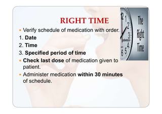 RIGHT TIME
 Verify schedule of medication with order.
1. Date
2. Time
3. Specified period of time
 Check last dose of medication given to
patient.
 Administer medication within 30 minutes
of schedule.
 