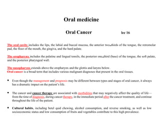 Oral medicine
Oral Cancer lec 16
The oral cavity includes the lips, the labial and buccal mucosa, the anterior two thirds of the tongue, the retromolar
pad, the floor of the mouth, the gingiva, and the hard palate.
The oropharynx includes the palatine and lingual tonsils, the posterior one third (base) of the tongue, the soft palate,
and the posterior pharyngeal wall.
The nasopharynx extends above the oropharynx and the glottis and larynx below.
Oral cancer is a broad term that includes various malignant diagnoses that present in the oral tissues.
▪ Even though the management and prognosis may be different between types and stages of oral cancer, it always
has a dramatic impact on the patient’s life.
▪ The cancer and cancer therapy are associated with morbidities that may negatively affect the quality of life—
from the time of diagnosis, during cancer therapy, in the immediate period after the cancer treatment, and continue
throughout the life of the patient.
▪ Cultural habits, including betel quid chewing, alcohol consumption, and reverse smoking, as well as low
socioeconomic status and low consumption of fruits and vegetables contribute to this high prevalence.
 