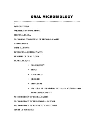 ORAL MICROBIOLOGY
***********************************************************************
*
INTRODUCTION
AQUSITION OF ORAL FLORA
THE ORAL FLORA
MICROBIAL ECOSYSTEMS OF THE ORAL CAVITY
ANAEROBIOSIS
ORAL HABITATS
ECOLOGICAL DETERMINANTS
BENEFITS OF ORAL FLORA
DENTAL PLAQUE
 COMPOSITION
 TYPES
 FORMATION
 GROWTH
 STRUCTURE
 FACTORS DETERMINING ULTIMATE COMPOSITION
AND PATHOGENECITY
MICROBIOLOGY OF DENTAL CARIES
MICROBIOLOGY OF PERIODONTAL DISEASE
MICROBIOLOGY OF ENDODONTIC INFECTION
STUDY OF MICROBES
 