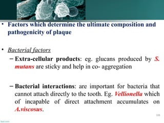 • Factors which determine the ultimate composition and
pathogenicity of plaque
• Bacterial factors
– Extra-cellular products: eg. glucans produced by S.
mutans are sticky and help in co- aggregation
– Bacterial interactions: are important for bacteria that
cannot attach directly to the tooth. Eg. Vellionella which
of incapable of direct attachment accumulates on
A.viscosus.
108
 
