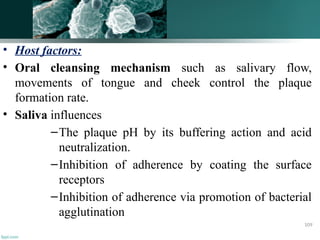 • Host factors:
• Oral cleansing mechanism such as salivary flow,
movements of tongue and cheek control the plaque
formation rate.
• Saliva influences
–The plaque pH by its buffering action and acid
neutralization.
–Inhibition of adherence by coating the surface
receptors
–Inhibition of adherence via promotion of bacterial
agglutination
109
 