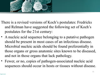 11
There is a revised versions of Koch’s postulates: Fredricks
and Relman have suggested the following set of Koch’s
postulates for the 21st century:
• A nucleic acid sequence belonging to a putative pathogen
should be present in most cases of an infectious disease.
Microbial nucleic acids should be found preferentially in
those organs or gross anatomic sites known to be diseased,
and not in those organs that lack pathology.
• Fewer, or no, copies of pathogen-associated nucleic acid
sequences should occur in hosts or tissues without disease.
 