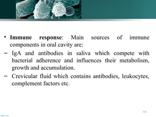110
• Immune response: Main sources of immune
components in oral cavity are:
– IgA and antibodies in saliva which compete with
bacterial adherence and influences their metabolism,
growth and accumulation.
– Crevicular fluid which contains antibodies, leukocytes,
complement factors etc.
 