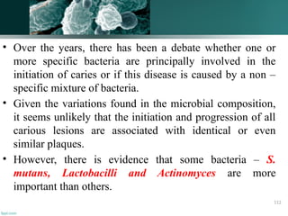 • Over the years, there has been a debate whether one or
more specific bacteria are principally involved in the
initiation of caries or if this disease is caused by a non –
specific mixture of bacteria.
• Given the variations found in the microbial composition,
it seems unlikely that the initiation and progression of all
carious lesions are associated with identical or even
similar plaques.
• However, there is evidence that some bacteria – S.
mutans, Lactobacilli and Actinomyces are more
important than others.
112
 