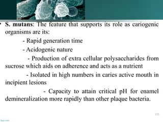 • S. mutans: The feature that supports its role as cariogenic
organisms are its:
- Rapid generation time
- Acidogenic nature
- Production of extra cellular polysaccharides from
sucrose which aids on adherence and acts as a nutrient
- Isolated in high numbers in caries active mouth in
incipient lesions
- Capacity to attain critical pH for enamel
demineralization more rapidly than other plaque bacteria.
113
 