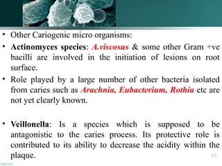 • Other Cariogenic micro organisms:
• Actinomyces species: A.viscosus & some other Gram +ve
bacilli are involved in the initiation of lesions on root
surface.
• Role played by a large number of other bacteria isolated
from caries such as Arachnia, Eubacterium, Rothia etc are
not yet clearly known.
• Veillonella: Is a species which is supposed to be
antagonistic to the caries process. Its protective role is
contributed to its ability to decrease the acidity within the
plaque. 117
 
