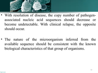 12
• With resolution of disease, the copy number of pathogen-
associated nucleic acid sequences should decrease or
become undetectable. With clinical relapse, the opposite
should occur.
• The nature of the microorganism inferred from the
available sequence should be consistent with the known
biological characteristics of that group of organisms.
 