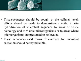 13
• Tissue-sequence should be sought at the cellular level:
efforts should be made to demonstrate specific in situ
hybridization of microbial sequence to areas of tissue
pathology and to visible microorganisms or to areas where
microorganisms are presumed to be located.
• These sequence-based forms of evidence for microbial
causation should be reproducible.
 