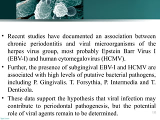 • Recent studies have documented an association between
chronic periodontitis and viral microorganisms of the
herpes virus group, most probably Epstein Barr Virus I
(EBV-I) and human cytomegalovirus (HCMV).
• Further, the presence of subgingival EBV-I and HCMV are
associated with high levels of putative bacterial pathogens,
including P. Gingivalis. T. Forsythia, P. Intermedia and T.
Denticola.
• These data support the hypothesis that viral infection may
contribute to periodontal pathogenesis, but the potential
role of viral agents remain to be determined. 132
 