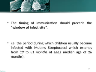 140
• The timing of immunization should precede the
“window of infectivity”.
• i.e. the period during which children usually become
infected with Mutans Streptococci which extends
from 19 to 31 months of age.( median age of 26
months).
 