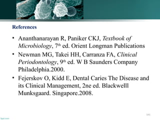141
References
• Ananthanarayan R, Paniker CKJ, Textbook of
Microbiology, 7th
ed. Orient Longman Publications
• Newman MG, Takei HH, Carranza FA, Clinical
Periodontology, 9th
ed. W B Saunders Company
Philadelphia.2000.
• Fejerskov O, Kidd E, Dental Caries The Disease and
its Clinical Management, 2ne ed. Blackwelll
Munksgaard. Singapore.2008.
 