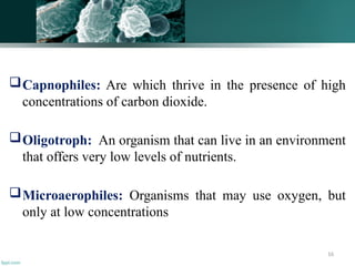 16
Capnophiles: Are which thrive in the presence of high
concentrations of carbon dioxide.
Oligotroph: An organism that can live in an environment
that offers very low levels of nutrients.
Microaerophiles: Organisms that may use oxygen, but
only at low concentrations
 