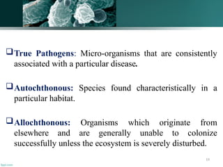 19
True Pathogens: Micro-organisms that are consistently
associated with a particular disease.
Autochthonous: Species found characteristically in a
particular habitat.
Allochthonous: Organisms which originate from
elsewhere and are generally unable to colonize
successfully unless the ecosystem is severely disturbed.
 