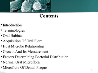 Contents
• Introduction
• Terminologies
• Oral Habitats
• Acquisition Of Oral Flora
• Host Microbe Relationship
• Growth And Its Measurement
• Factors Determining Bacterial Distribution
• Normal Oral Microflora
• Microflora Of Dental Plaque 2
 