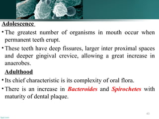 Adolescence
• The greatest number of organisms in mouth occur when
permanent teeth erupt.
• These teeth have deep fissures, larger inter proximal spaces
and deeper gingival crevice, allowing a great increase in
anaerobes.
Adulthood
• Its chief characteristic is its complexity of oral flora.
• There is an increase in Bacteroides and Spirochetes with
maturity of dental plaque.
43
 
