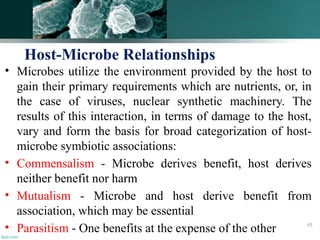 • Microbes utilize the environment provided by the host to
gain their primary requirements which are nutrients, or, in
the case of viruses, nuclear synthetic machinery. The
results of this interaction, in terms of damage to the host,
vary and form the basis for broad categorization of host-
microbe symbiotic associations:
• Commensalism - Microbe derives benefit, host derives
neither benefit nor harm
• Mutualism - Microbe and host derive benefit from
association, which may be essential
• Parasitism - One benefits at the expense of the other
Host-Microbe Relationships
45
 