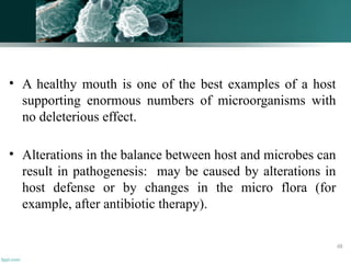 • A healthy mouth is one of the best examples of a host
supporting enormous numbers of microorganisms with
no deleterious effect.
• Alterations in the balance between host and microbes can
result in pathogenesis: may be caused by alterations in
host defense or by changes in the micro flora (for
example, after antibiotic therapy).
48
 