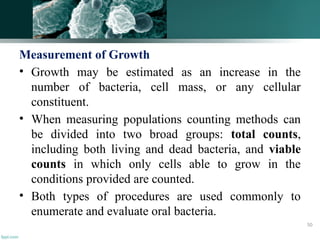 Measurement of Growth
• Growth may be estimated as an increase in the
number of bacteria, cell mass, or any cellular
constituent.
• When measuring populations counting methods can
be divided into two broad groups: total counts,
including both living and dead bacteria, and viable
counts in which only cells able to grow in the
conditions provided are counted.
• Both types of procedures are used commonly to
enumerate and evaluate oral bacteria.
50
 