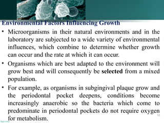 Environmental Factors Influencing Growth
• Microorganisms in their natural environments and in the
laboratory are subjected to a wide variety of environmental
influences, which combine to determine whether growth
can occur and the rate at which it can occur.
• Organisms which are best adapted to the environment will
grow best and will consequently be selected from a mixed
population.
• For example, as organisms in subgingival plaque grow and
the periodontal pocket deepens, conditions become
increasingly anaerobic so the bacteria which come to
predominate in periodontal pockets do not require oxygen
for metabolism.
52
 