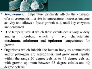 • Temperature: Temperature primarily affects the enzymes
of a microorganism: a rise in temperature increases enzyme
activity and allows a faster growth rate, until key enzymes
are denatured.
• The temperatures at which these events occur vary widely
amongst microbes, which all have characteristic
maximum, minimum and optimum temperatures for
growth.
• Organisms which inhabit the human body as commensals
and/or pathogens are mesophiles, and grow most rapidly
within the range 20 degree celsius to 45 degree celsius,
with growth optimum between 35 degree celsius and 40
degree celsius.
53
 