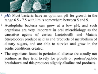 • pH: Most bacteria have an optimum pH for growth in the
range 6.5 - 7.5 with limits somewhere between 5 and 9.
• Acidophilic bacteria can grow at a low pH, and such
organisms are very important in oral microbiology as the
causative agents of caries: Lactobacilli and Mutans
Streptococci produce acid as end products of metabolism of
dietary sugars, and are able to survive and grow in the
acidic conditions created.
• The organisms found in periodontal disease are usually not
aciduric as they tend to rely for growth on protein/peptide
breakdown and this produces slightly alkaline end products.
54
 
