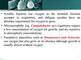 • Aerobic bacteria use oxygen as the terminal electron
acceptor in respiration, and obligate aerobes have an
absolute requirement for oxygen to grow.
• Microaerophilic (eg. Campylobacter sp.) organisms require
a low concentration of oxygen for growth, and are sensitive
to atmospheric concentrations.
• Facultative anaerobes, such as Streptococci and Neisseria,
use oxygen but also grow in its absence although growth is
usually slower without oxygen.
56
 