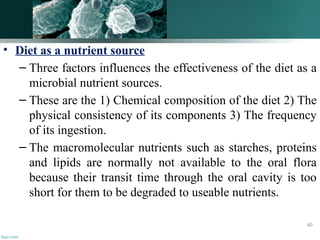 • Diet as a nutrient source
– Three factors influences the effectiveness of the diet as a
microbial nutrient sources.
– These are the 1) Chemical composition of the diet 2) The
physical consistency of its components 3) The frequency
of its ingestion.
– The macromolecular nutrients such as starches, proteins
and lipids are normally not available to the oral flora
because their transit time through the oral cavity is too
short for them to be degraded to useable nutrients.
60
 