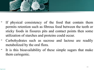 61
- If physical consistency of the food that contain them
permits retention such as fibrous food between the teeth or
sticky foods in fissures pits and contact points then some
utilization of starches and proteins could occur.
- Carbohydrates such as sucrose and lactose are readily
metabolized by the oral flora.
- It is this bioavailability of these simple sugars that make
them cariogenic.
 