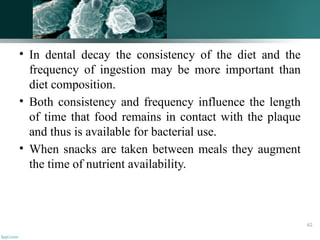 • In dental decay the consistency of the diet and the
frequency of ingestion may be more important than
diet composition.
• Both consistency and frequency influence the length
of time that food remains in contact with the plaque
and thus is available for bacterial use.
• When snacks are taken between meals they augment
the time of nutrient availability.
62
 