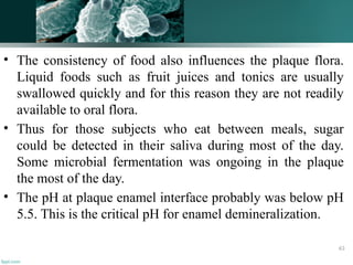 • The consistency of food also influences the plaque flora.
Liquid foods such as fruit juices and tonics are usually
swallowed quickly and for this reason they are not readily
available to oral flora.
• Thus for those subjects who eat between meals, sugar
could be detected in their saliva during most of the day.
Some microbial fermentation was ongoing in the plaque
the most of the day.
• The pH at plaque enamel interface probably was below pH
5.5. This is the critical pH for enamel demineralization.
63
 