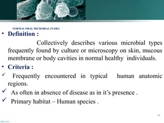 • Definition :
Collectively describes various microbial types
frequently found by culture or microscopy on skin, mucous
membrane or body cavities in normal healthy individuals.
• Criteria :
 Frequently encountered in typical human anatomic
regions.
 As often in absence of disease as in it’s presence .
 Primary habitat – Human species .
NORMAL ORAL MICROBIAL FLORA
66
 