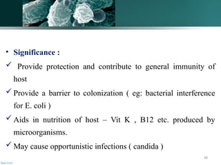 68
• Significance :
 Provide protection and contribute to general immunity of
host
 Provide a barrier to colonization ( eg: bacterial interference
for E. coli )
 Aids in nutrition of host – Vit K , B12 etc. produced by
microorganisms.
 May cause opportunistic infections ( candida )
 