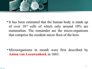 8
• It has been estimated that the human body is made up
of over 1014
cells of which only around 10% are
mammalian. The remainder are the micro-organisms
that comprise the resident micro flora of the host.
• Microorganisms in mouth were first described by
Anton von Leeuwenhoek in 1683.
 