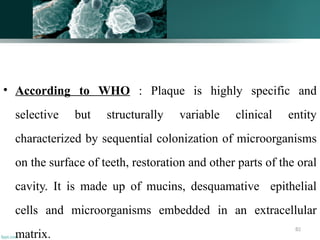 82
• According to WHO : Plaque is highly specific and
selective but structurally variable clinical entity
characterized by sequential colonization of microorganisms
on the surface of teeth, restoration and other parts of the oral
cavity. It is made up of mucins, desquamative epithelial
cells and microorganisms embedded in an extracellular
matrix.
 