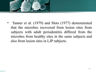 90
• Tanner et al. (1979) and Slots (1977) demonstrated
that the microbes recovered from lesion sites from
subjects with adult periodontitis differed from the
microbes from healthy sites in the same subjects and
also from lesion sites in LJP subjects.
 