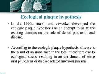 Ecological plaque hypothesis
• In the 1990s, marsh and coworker developed the
ecologic plaque hypothesis as an attempt to unify the
existing theories on the role of dental plaque in oral
disease.
• According to the ecologic plaque hypothesis, disease is
the result of an imbalance in the total microflora due to
ecological stress, resulting in an enrichment of some
oral pathogens or disease related micro-organisms.
91
 