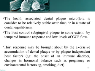 • The health associated dental plaque microflora is
consider to be relatively stable over time or in a state of
dental equilibrium.
• The host control subgingival plaque to some extent by
tempered immune response and low levels of GCF flow.
• Host response may be brought about by the excessive
accumulation of dental plaque or by plaque independent
host factors (eg: the onset of an immune disorder,
changes in hormonal balance such as pregnancy or
environmental factors eg, smoking, diet)
92
 
